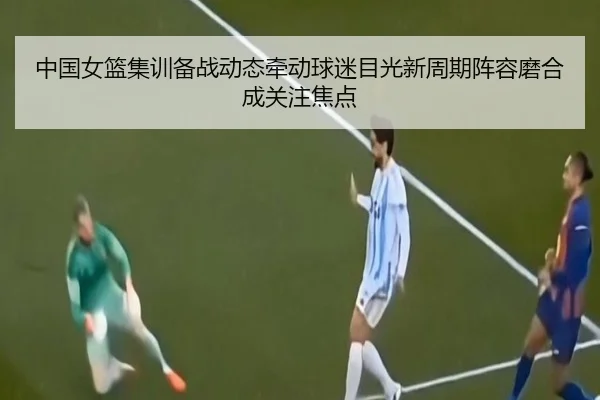 中国女篮集训备战动态牵动球迷目光新周期阵容磨合成关注焦点