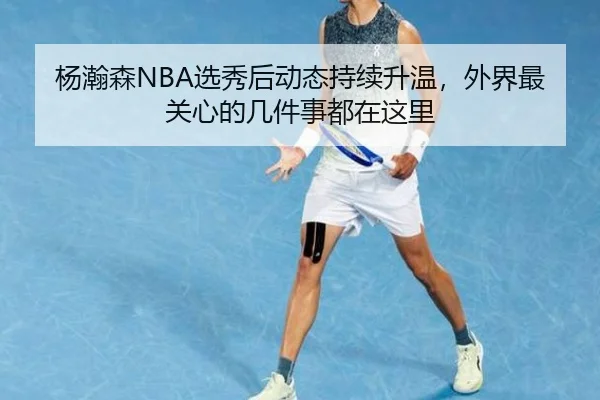 杨瀚森NBA选秀后动态持续升温，外界最关心的几件事都在这里